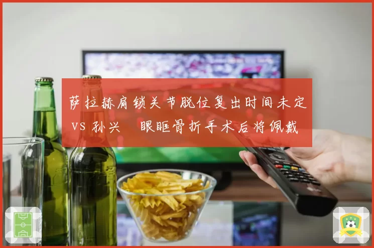 萨拉赫肩锁关节脱位复出时间未定 vs 孙兴慜眼眶骨折手术后将佩戴面具回归