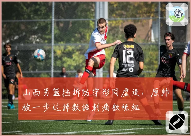 山西男篮挡拆防守形同虚设，原帅被一步过掉数据刺痛教练组