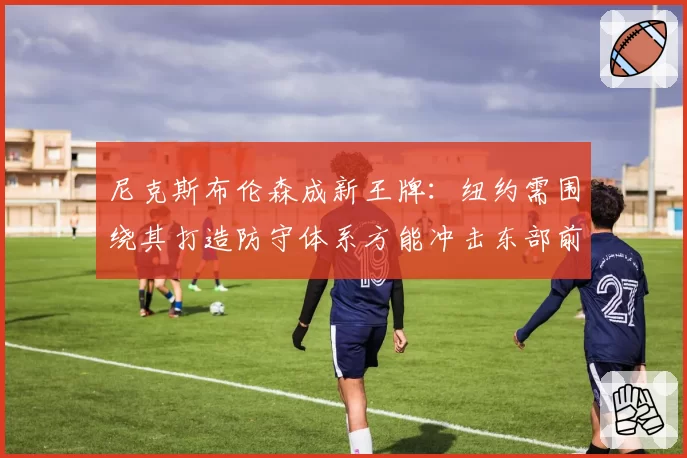尼克斯布伦森成新王牌：纽约需围绕其打造防守体系方能冲击东部前三