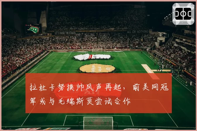 拉杜卡努换帅风声再起,前美网冠军或与毛瑞斯莫尝试合作