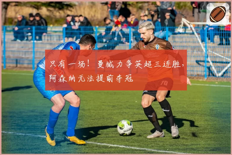 只有一场！曼城力争英超三连胜，阿森纳无法提前夺冠