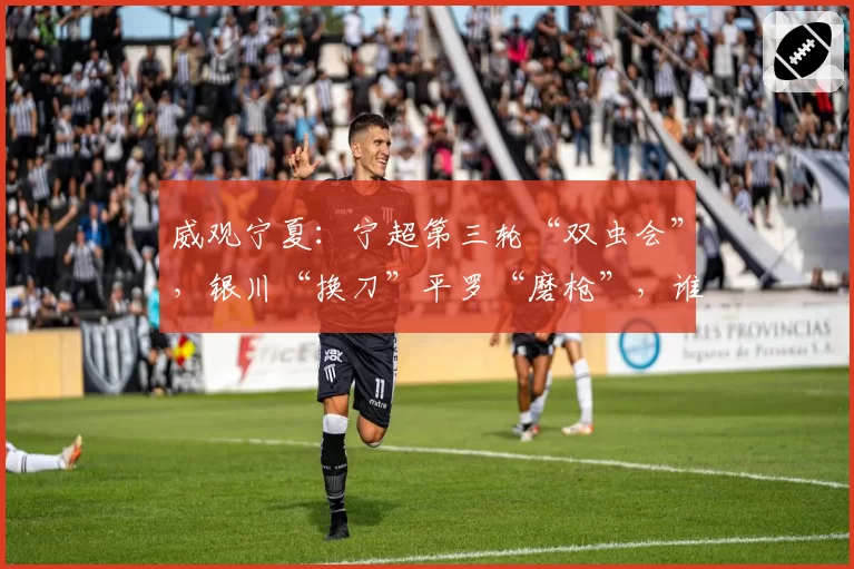 威观宁夏：宁超第三轮“双虫会”，银川“换刀”平罗“磨枪”，谁将更胜一筹？