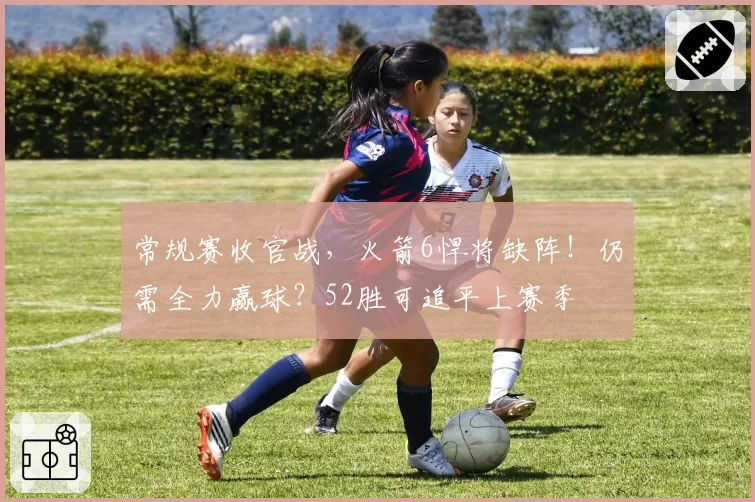 常规赛收官战，火箭6悍将缺阵！仍需全力赢球？52胜可追平上赛季