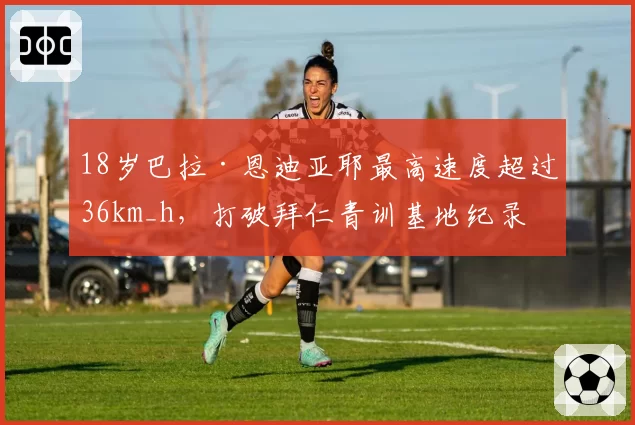18岁巴拉·恩迪亚耶最高速度超过36km_h，打破拜仁青训基地纪录