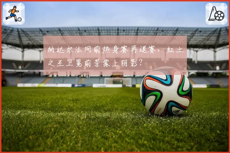 纳达尔法网前热身赛再退赛，红土之王卫冕前景蒙上阴影？