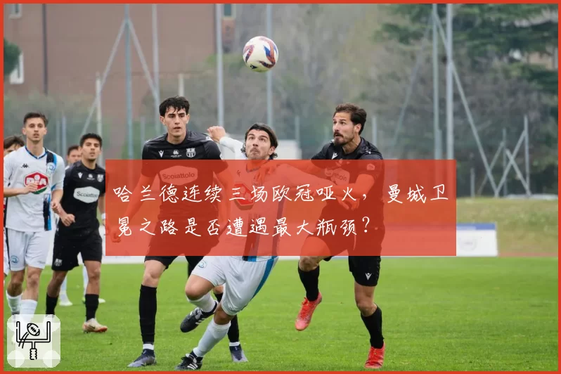 哈兰德连续三场欧冠哑火，曼城卫冕之路是否遭遇最大瓶颈？