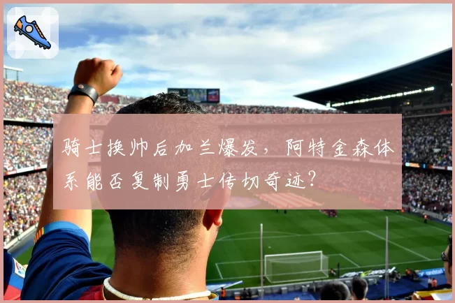 骑士换帅后加兰爆发，阿特金森体系能否复制勇士传切奇迹？