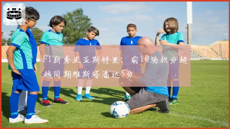 F1新秀皮亚斯特里:前10场积分超越同期维斯塔潘达5分