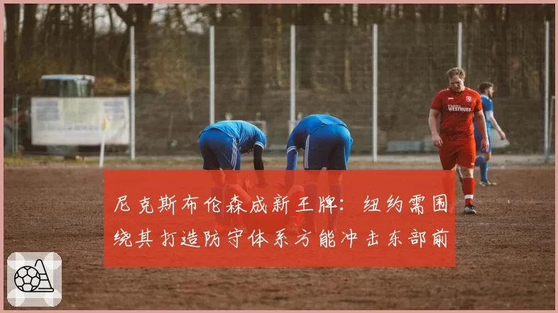 尼克斯布伦森成新王牌：纽约需围绕其打造防守体系方能冲击东部前三
