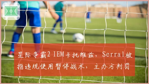 星际争霸2 IEM卡托维兹，Serral被指违规使用暂停战术，主办方判罚尺度遭群嘲