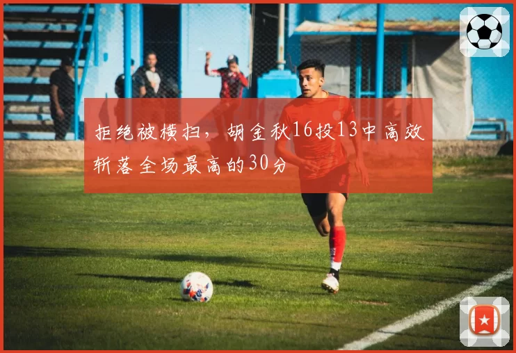 拒绝被横扫，胡金秋16投13中高效斩落全场最高的30分