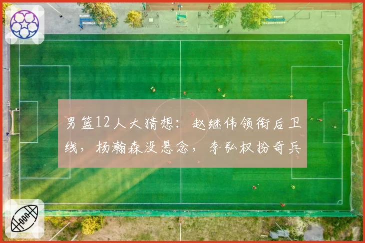 男篮12人大猜想：赵继伟领衔后卫线，杨瀚森没悬念，李弘权扮奇兵