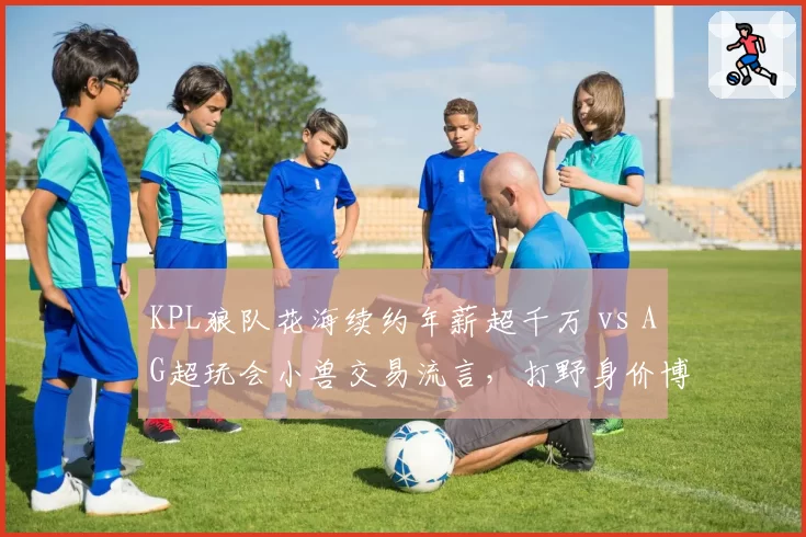 KPL狼队花海续约年薪超千万 vs AG超玩会小兽交易流言，打野身价博弈