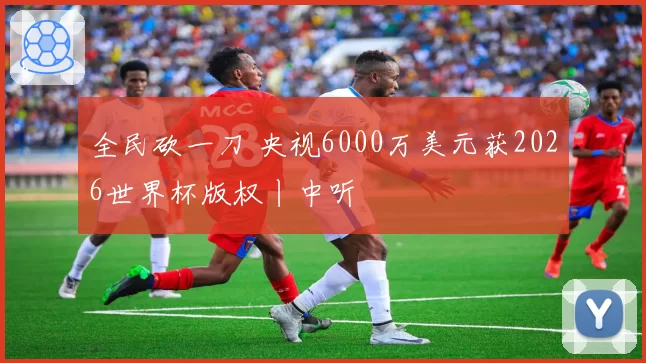 全民砍一刀 央视6000万美元获2026世界杯版权丨中听