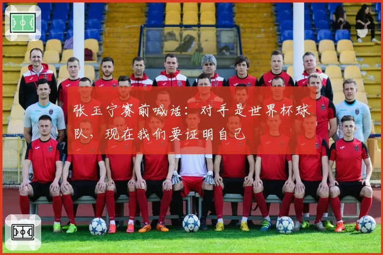张玉宁赛前喊话：对手是世界杯球队，现在我们要证明自己