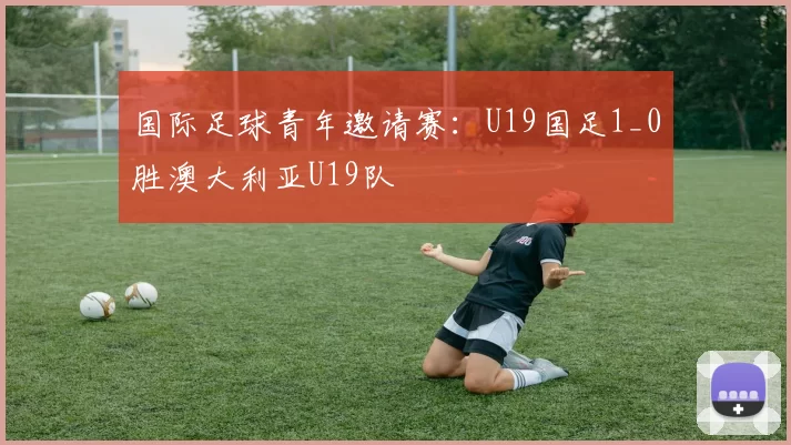 国际足球青年邀请赛：U19国足1_0胜澳大利亚U19队