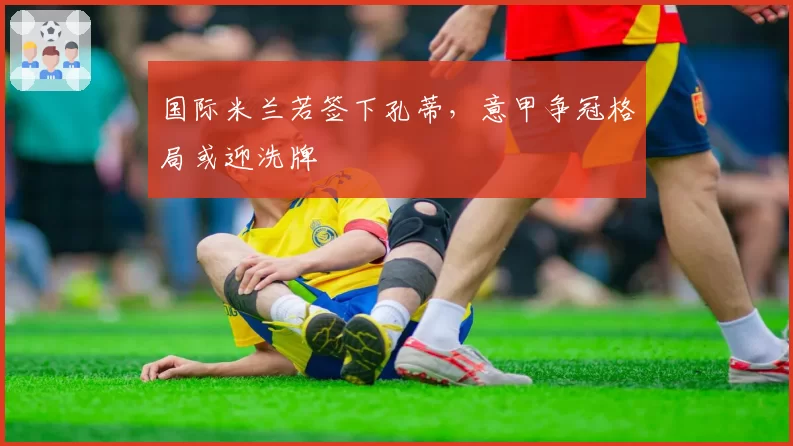 国际米兰若签下孔蒂，意甲争冠格局或迎洗牌
