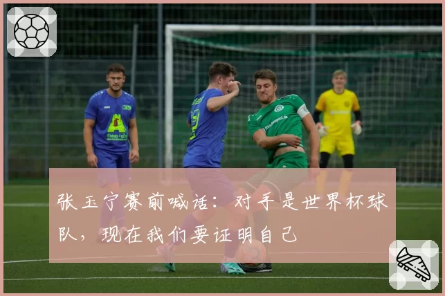 张玉宁赛前喊话：对手是世界杯球队，现在我们要证明自己