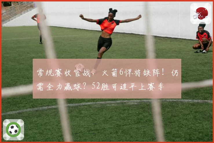 常规赛收官战，火箭6悍将缺阵！仍需全力赢球？52胜可追平上赛季