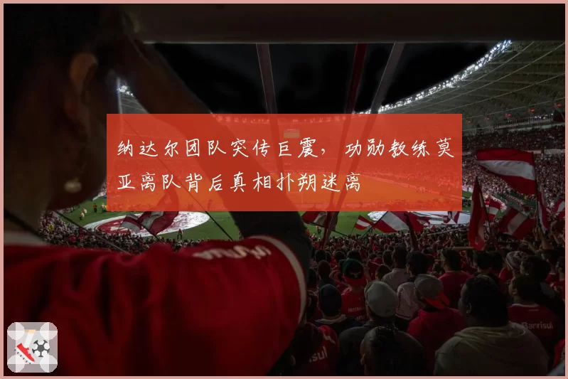 纳达尔团队突传巨震，功勋教练莫亚离队背后真相扑朔迷离