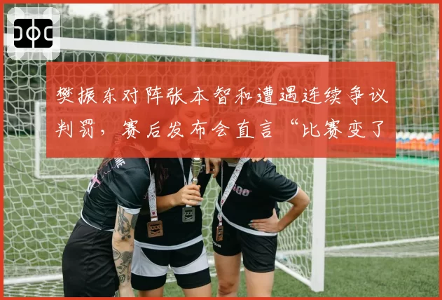 樊振东对阵张本智和遭遇连续争议判罚，赛后发布会直言“比赛变了味”