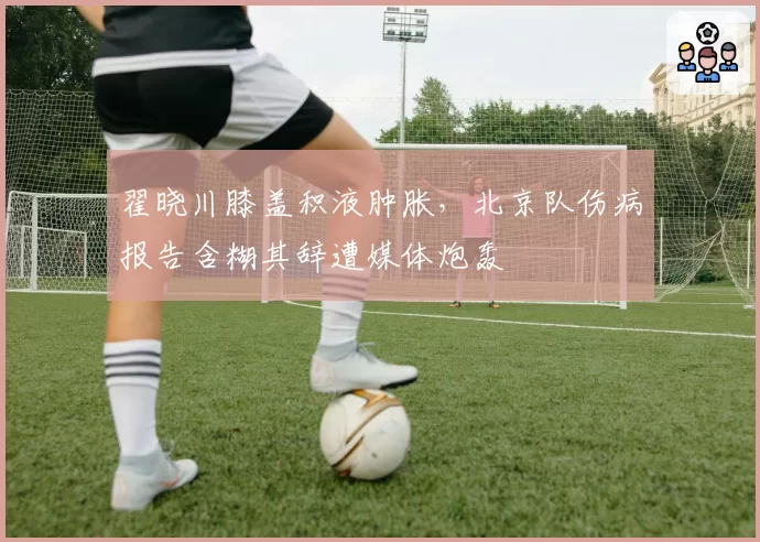 翟晓川膝盖积液肿胀，北京队伤病报告含糊其辞遭媒体炮轰