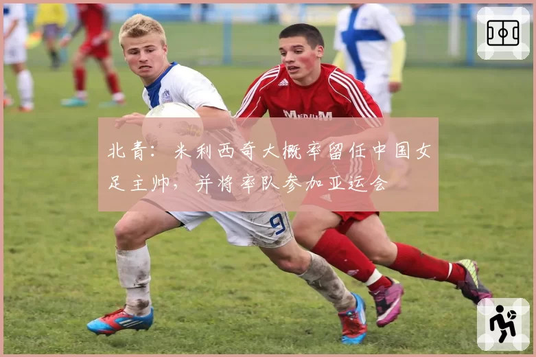 北青：米利西奇大概率留任中国女足主帅，并将率队参加亚运会