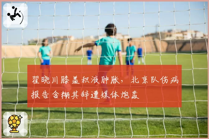 翟晓川膝盖积液肿胀，北京队伤病报告含糊其辞遭媒体炮轰