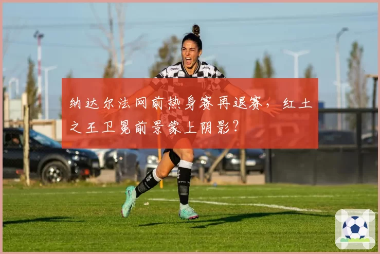 纳达尔法网前热身赛再退赛，红土之王卫冕前景蒙上阴影？