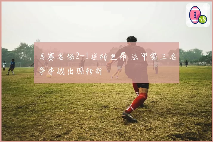 马赛客场2-1逆转里昂 法甲第三名争夺战出现转折