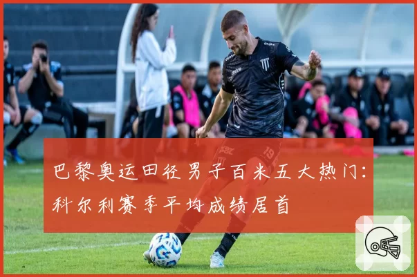 巴黎奥运田径男子百米五大热门：科尔利赛季平均成绩居首