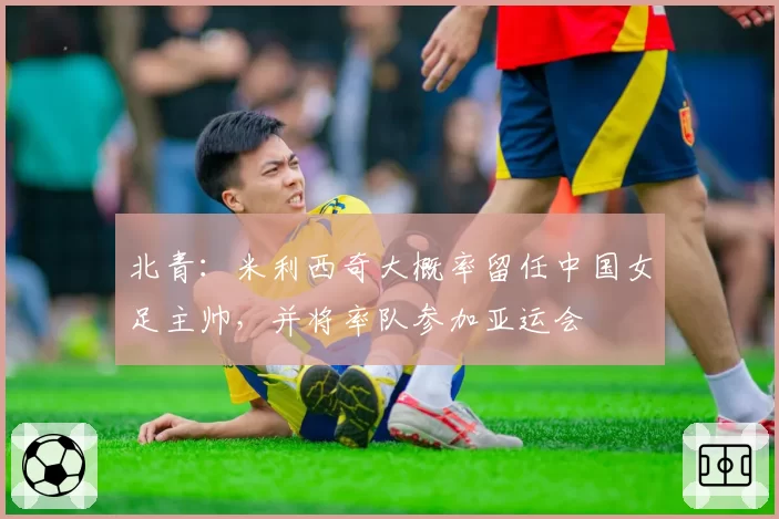 北青：米利西奇大概率留任中国女足主帅，并将率队参加亚运会