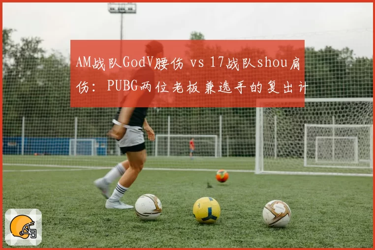 AM战队GodV腰伤 vs 17战队shou肩伤：PUBG两位老板兼选手的复出计划差异解析