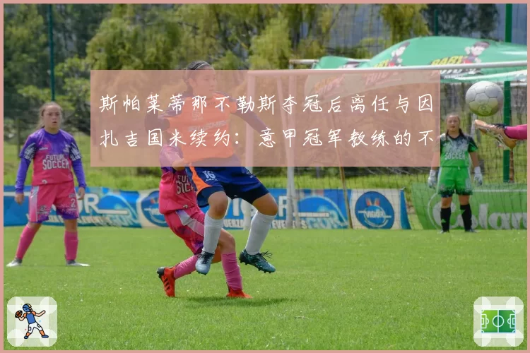 斯帕莱蒂那不勒斯夺冠后离任与因扎吉国米续约：意甲冠军教练的不同命运