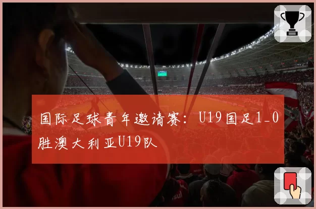 国际足球青年邀请赛：U19国足1_0胜澳大利亚U19队