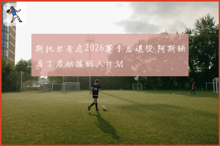 斯托尔考虑2026赛季后退役 阿斯顿马丁启动接班人计划