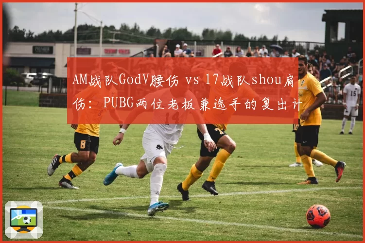 AM战队GodV腰伤 vs 17战队shou肩伤：PUBG两位老板兼选手的复出计划差异解析