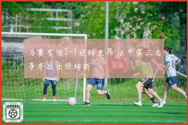 马赛客场2-1逆转里昂 法甲第三名争夺战出现转折