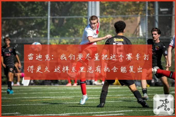 雷迪克：我们要尽量把这个赛季打得更久 这样东里总有机会能复出