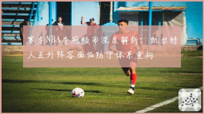赛季NBA夺冠赔率深度解析：凯尔特人五外阵容面临防守体系重构