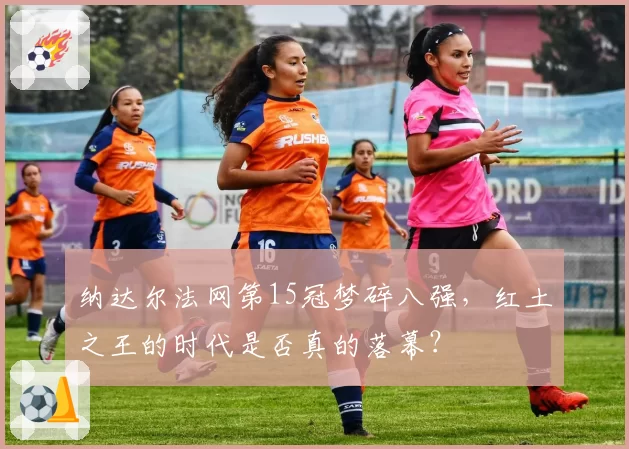 纳达尔法网第15冠梦碎八强，红土之王的时代是否真的落幕？