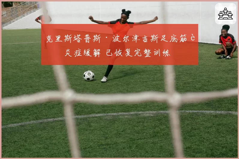 克里斯塔普斯·波尔津吉斯足底筋膜炎症缓解 已恢复完整训练